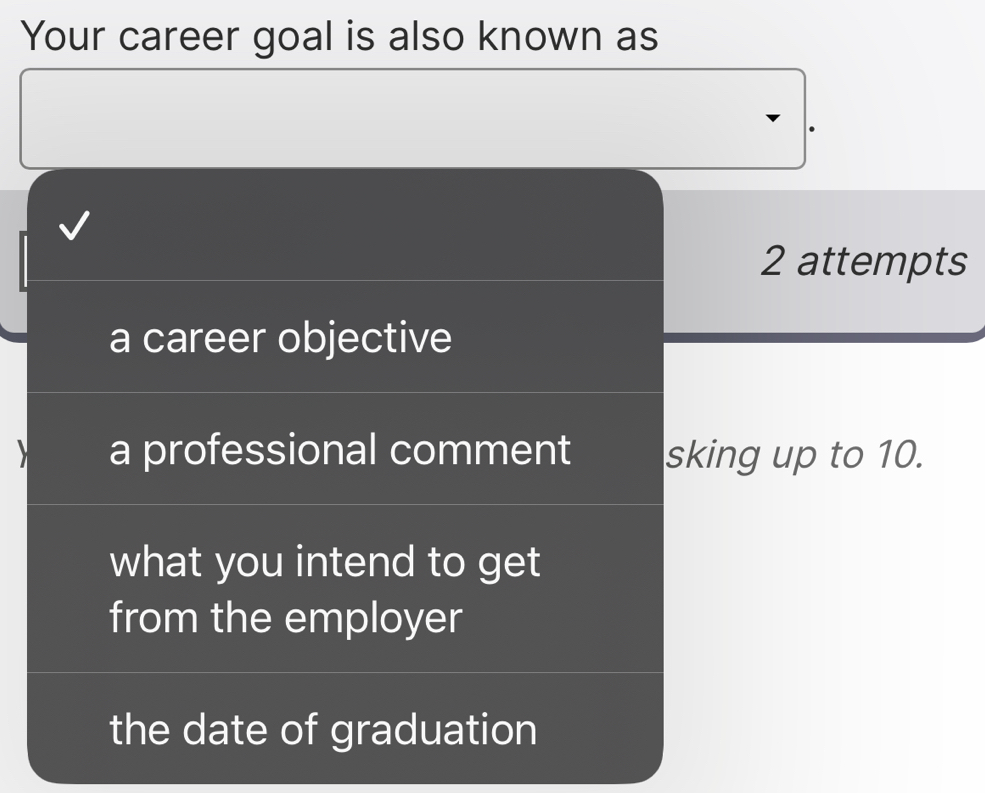 Your career goal is also known as
2 attempts
a career objective
a professional comment sking up to 10.
what you intend to get
from the employer
the date of graduation