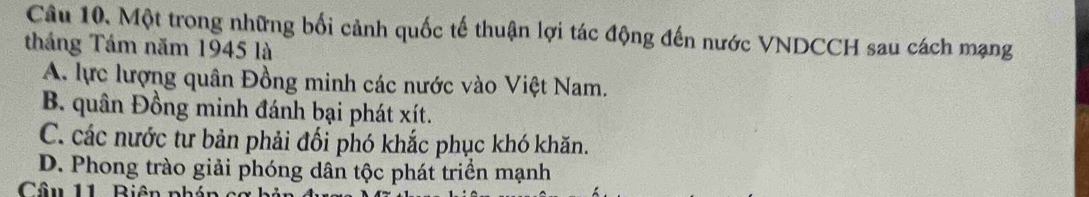 Một trong những bối cảnh quốc tế thuận lợi tác động đến nước VNDCCH sau cách mạng
tháng Tám năm 1945 là
A. lực lượng quân Đồng minh các nước vào Việt Nam.
B. quân Đồng minh đánh bại phát xít.
C. các nước tư bản phải đối phó khắc phục khó khăn.
D. Phong trào giải phóng dân tộc phát triển mạnh
Câu 11 Biên nh