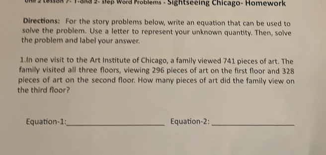 Umr 2 Lesson 7- 1-and 2- slep Word Problems - Sightseeing Chicago- Homework 
Directions: For the story problems below, write an equation that can be used to 
solve the problem. Use a letter to represent your unknown quantity. Then, solve 
the problem and label your answer. 
1.In one visit to the Art Institute of Chicago, a family viewed 741 pieces of art. The 
family visited all three floors, viewing 296 pieces of art on the first floor and 328
pieces of art on the second floor. How many pieces of art did the family view on 
the third floor? 
Equation-1:_ Equation-2:_