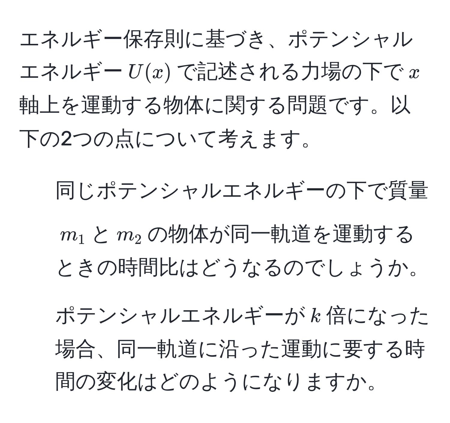 エネルギー保存則に基づき、ポテンシャルエネルギー$U(x)$で記述される力場の下で$x$軸上を運動する物体に関する問題です。以下の2つの点について考えます。  
1. 同じポテンシャルエネルギーの下で質量$m_1$と$m_2$の物体が同一軌道を運動するときの時間比はどうなるのでしょうか。  
2. ポテンシャルエネルギーが$k$倍になった場合、同一軌道に沿った運動に要する時間の変化はどのようになりますか。