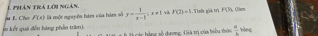 phản trả lời ngán. 
u 1. Cho F(x) là một nguyên hàm của hàm số y= 1/x-1 ; x!= 1 và F(2)=1. Tính giá trị F(3) , (làm 
on kết quả đến hàng phần trăm). 
à l hng số dương. Giá trị của biểu thức  a/b  bằng