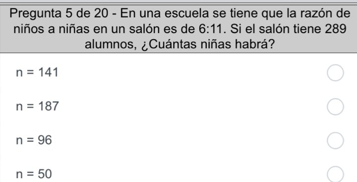 Pregunta 5 de 20 - En una escuela se tiene que la razón de
niños a niñas en un salón es de 6:11. Si el salón tiene 289
alumnos, ¿Cuántas niñas habrá?
n=141
n=187
n=96
n=50