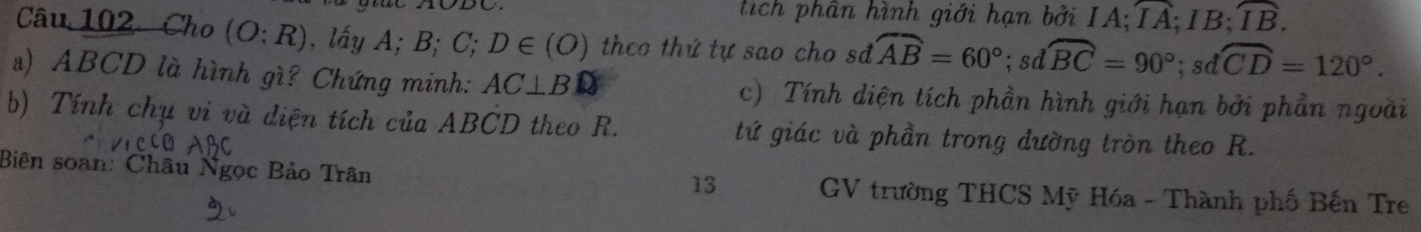 tích phần hình giới hạn bởi IA; overline IA; IB; overline IB. 
Câu 102 Cho (O:R) , lấy A; B; C; D∈ (O) theo thứ tự sao cho sđ widehat AB=60°; sdwidehat BC=90°; sdwidehat CD=120°. 
a) ABCD là hình gì? Chứng minh: AC⊥ BD c) Tính diện tích phần hình giới hạn bởi phần ngoài 
b) Tính chụ vi và diện tích của ABCD theo R. tứ giác và phần trong đường tròn theo R. 
13 
Biên soan: Châu Ngọc Bảo Trân GV trường THCS Mỹ Hóa - Thành phố Bến Tre