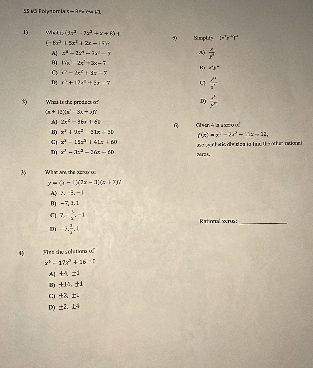 SS #3 Polynomials - Review #1
1) What is (9x^3-7x^2+x+8)+
5) Simplify. (x^3y^(-6))^-2
(-8x^3+5x^2+2x-15) ?
A) x^6-2x^4+3x^2-7 A)  x/y^8 
B) 17x^3-2x^2+3x-7
B) x^6y^(12)
C) x^3-2x^2+3x-7
D) x^3+12x^2+3x-7 C)  y^(12)/x^6 
2) What is the product of D)  x^6/y^(12) 
(x+12)(x^2-3x+5) ?
A) 2x^2-36x+60
6) Given 4 is a zero of
B) x^3+9x^2-31x+60
f(x)=x^3-2x^2-11x+12,
C) x^3-15x^2+41x+60
use synthetic division to find the other rational
D) x^3-3x^2-36x+60 zeros.
3) What are the zeros of
y=(x-1)(2x-3)(x+7) ?
A) 7,-3,-1
B) −7, 3, 1
C) 7,- 3/2 ,-1
Rational zeros:_
D) -7, 3/2 ,1
4) Find the solutions of
x^4-17x^2+16=0
A) ± 4,± 1
B) ± 16,± 1
C) ± 2,± 1
D) : ± 2,± 4