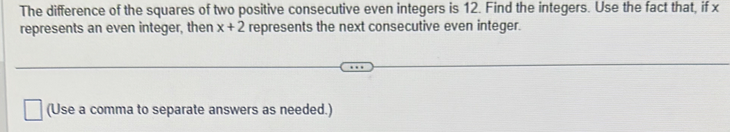The difference of the squares of two positive consecutive even integers is 12. Find the integers. Use the fact that, if x
represents an even integer, then x+2 represents the next consecutive even integer. 
(Use a comma to separate answers as needed.)