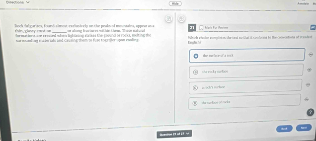 Directions Hide Annotate
7
Rock fulgurites, found almost exclusively on the peaks of mountains, appear as a 21 Mark For Review
or along fractures within them. These natural
thin, glassy crust on formations are created when lightning strikes the ground or rocks, melting the Which choice completes the text so that it conforms to the conventions of Standard
surrounding materials and causing them to fuse together upon cooling. English?
the surface of a rock
the rocky surface
a rock's surface
the surface of rocks
Back Ne et
Question 21 of 27