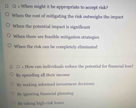 ≌ £ When might it be appropriate to accept risk?
When the cost of mitigating the risk outweighs the impact
When the potential impact is significant
When there are feasible mitigation strategies
When the risk can be completely eliminated
₄ How can individuals reduce the potential for financial loss?
By spending all their income
By making informed investment decisions
By ignoring financial planning
By taking high-risk loans