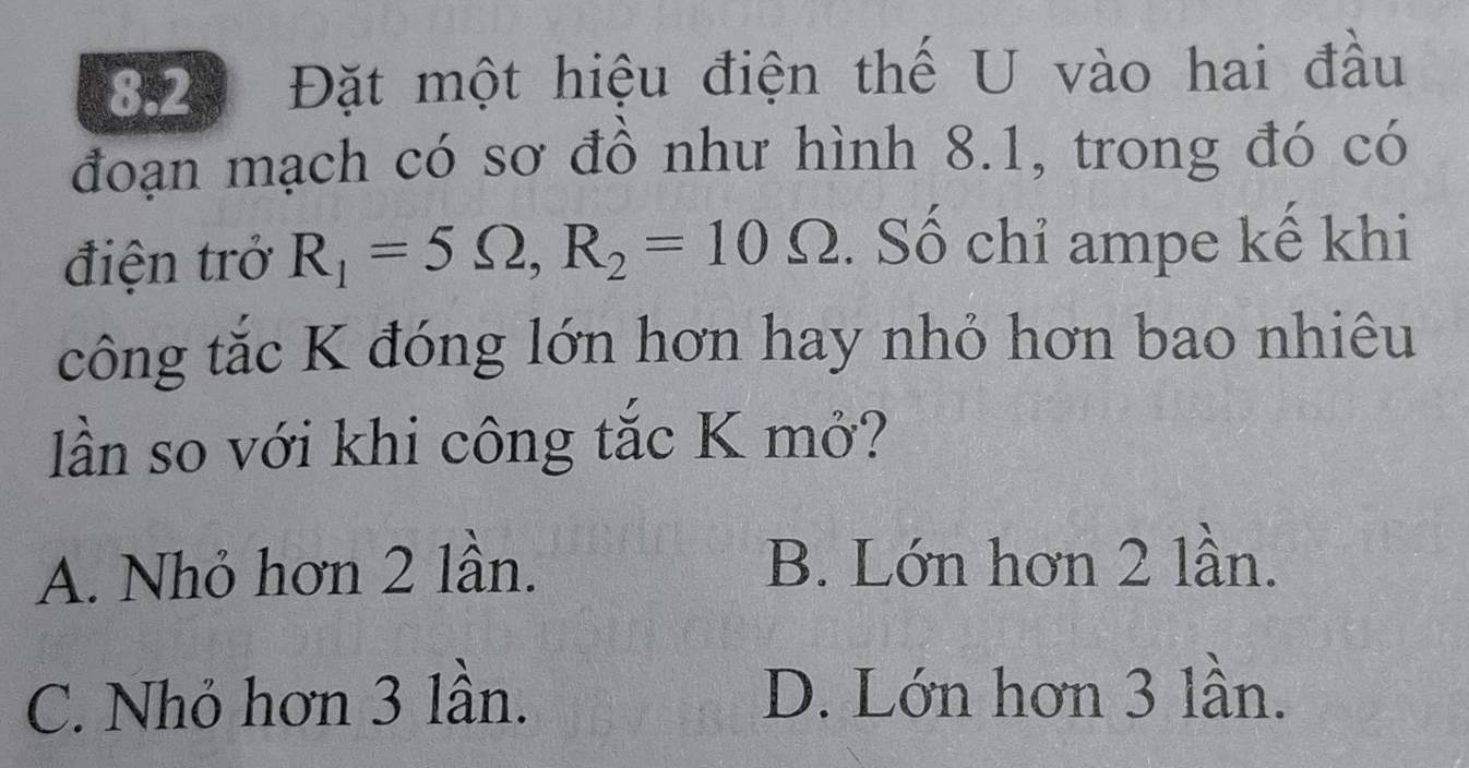 8.2 Đặt một hiệu điện thế U vào hai đầu
đoạn mạch có sơ đồ như hình 8.1, trong đó có
điện trở R_1=5Omega , R_2=10Omega. Số chỉ ampe kế khi
công tắc K đóng lớn hơn hay nhỏ hơn bao nhiêu
lần so với khi công tắc K mở?
A. Nhỏ hơn 2 lần. B. Lớn hơn 2 lần.
C. Nhỏ hơn 3 lần. D. Lớn hơn 3 lần.