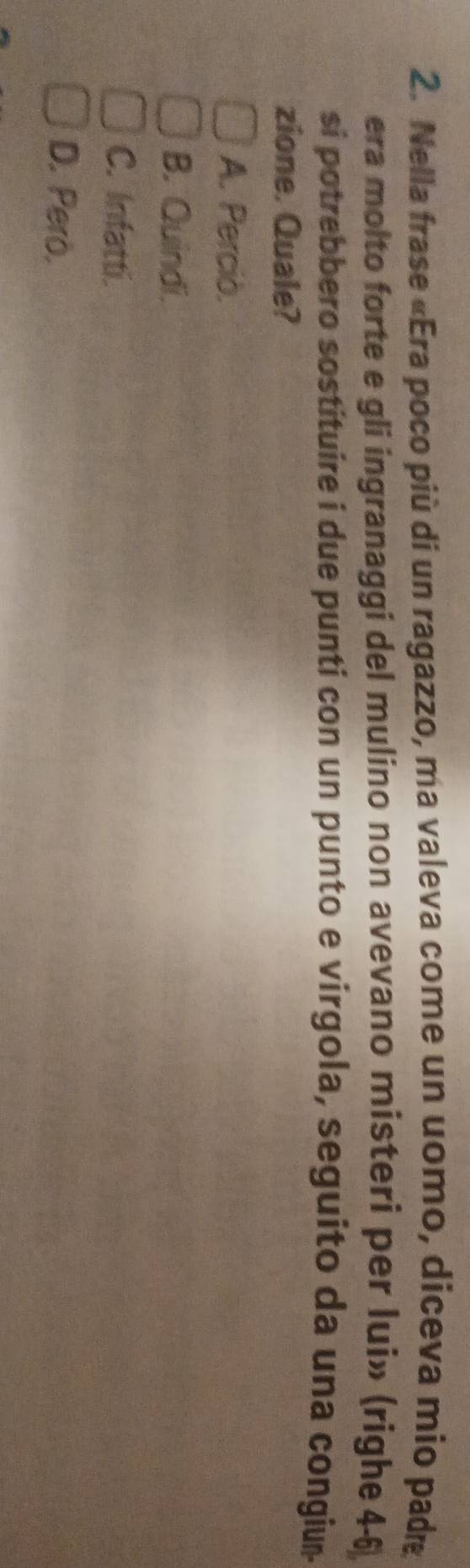 Nella frase «Era poco più di un ragazzo, ma valeva come un uomo, diceva mio padre
era molto forte e gli ingranaggi del mulino non avevano misteri per lui» (righe 4-6
si potrebbero sostituire i due punti con un punto e virgola, seguito da una congium
zione. Quale?
A. Perciò.
B. Quindi.
C. Infatti.
D. Pero.