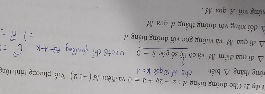 đí dụ 2: Cho đường thắng d:x-2y+3=0 và điểm M(-1;2) Viết phương trình tổng 
tòng thắng △ biết: 
∠ A đi qua điểm M và có hệ số góc k=3
△ đi qua M và vuông góc với đường thắng d
A đối xứng với đường thẳng đ qua M
vứng với A qua M.