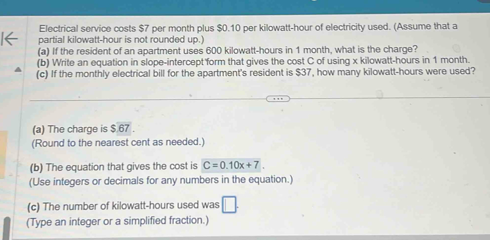 Electrical service costs $7 per month plus $0.10 per kilowatt-hour of electricity used. (Assume that a 
partial kilowatt-hour is not rounded up.) 
(a) If the resident of an apartment uses 600 kilowatt-hours in 1 month, what is the charge? 
(b) Write an equation in slope-intercept form that gives the cost C of using x kilowatt-hours in 1 month. 
(c) If the monthly electrical bill for the apartment's resident is $37, how many kilowatt-hours were used? 
(a) The charge is $ 67. 
(Round to the nearest cent as needed.) 
(b) The equation that gives the cost is C=0.10x+7. 
(Use integers or decimals for any numbers in the equation.) 
(c) The number of kilowatt-hours used was □. 
(Type an integer or a simplified fraction.)