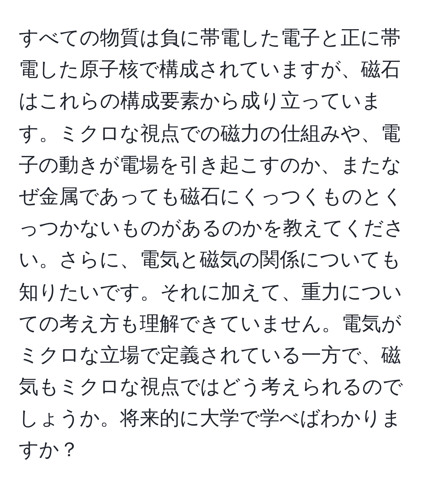 すべての物質は負に帯電した電子と正に帯電した原子核で構成されていますが、磁石はこれらの構成要素から成り立っています。ミクロな視点での磁力の仕組みや、電子の動きが電場を引き起こすのか、またなぜ金属であっても磁石にくっつくものとくっつかないものがあるのかを教えてください。さらに、電気と磁気の関係についても知りたいです。それに加えて、重力についての考え方も理解できていません。電気がミクロな立場で定義されている一方で、磁気もミクロな視点ではどう考えられるのでしょうか。将来的に大学で学べばわかりますか？