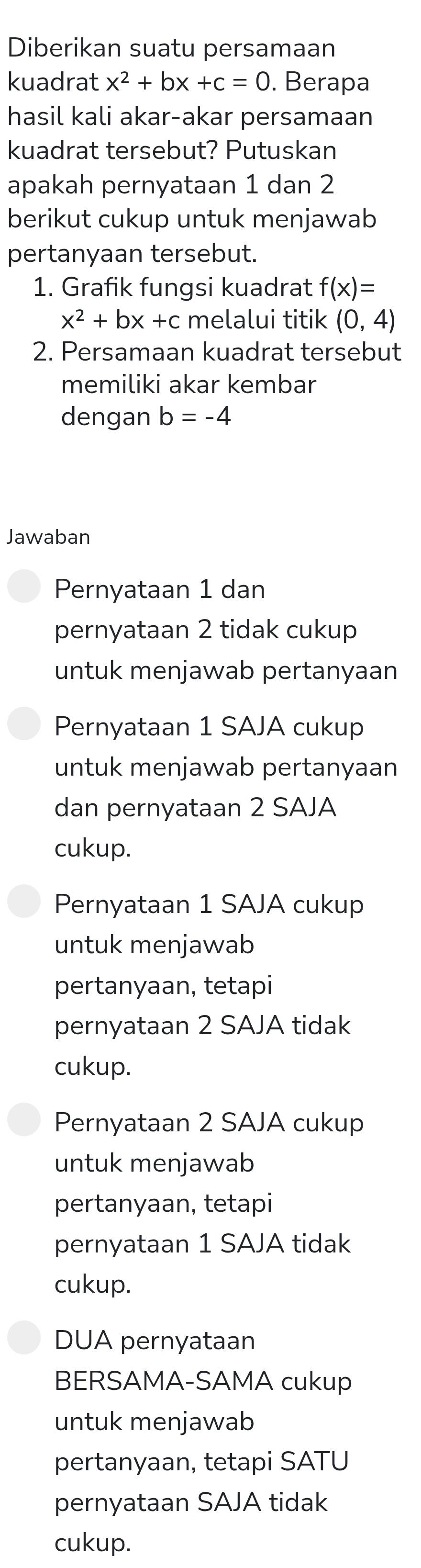 Diberikan suatu persamaan
kuadrat x^2+bx+c=0. Berapa
hasil kali akar-akar persamaan
kuadrat tersebut? Putuskan
apakah pernyataan 1 dan 2
berikut cukup untuk menjawab
pertanyaan tersebut.
1. Grafik fungsi kuadrat f(x)=
x^2+bx+c melalui titik (0,4)
2. Persamaan kuadrat tersebut
memiliki akar kembar
dengan b=-4
Jawaban
Pernyataan 1 dan
pernyataan 2 tidak cukup
untuk menjawab pertanyaan
Pernyataan 1 SAJA cukup
untuk menjawab pertanyaan
dan pernyataan 2 SAJA
cukup.
Pernyataan 1 SAJA cukup
untuk menjawab
pertanyaan, tetapi
pernyataan 2 SAJA tidak
cukup.
Pernyataan 2 SAJA cukup
untuk menjawab
pertanyaan, tetapi
pernyataan 1 SAJA tidak
cukup.
DUA pernyataan
BERSAMA-SAMA cukup
untuk menjawab
pertanyaan, tetapi SATU
pernyataan SAJA tidak
cukup.