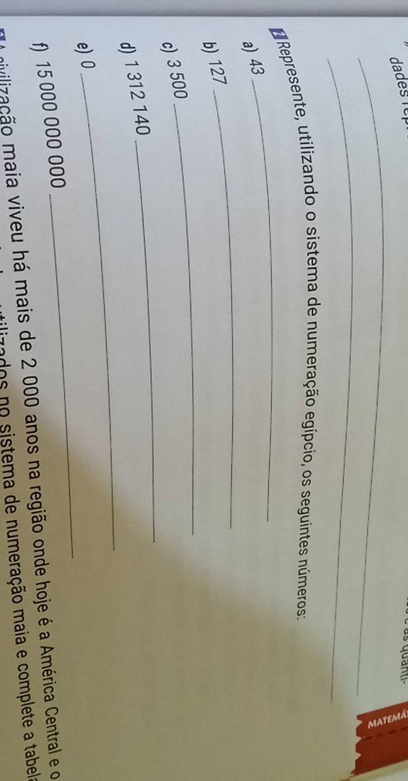 dades Têp 
_2 
_ 
Represente, utilizando o sistema de numeração egípcio, os seguintes números: 
_ 
a) 43
_ 
_ 
b) 127
_ 
c) 3 500
_ 
d) 1 312 140
e) 0
f) 15 000 000 000
_ 
mivilização maia viveu há mais de 2 000 anos na região onde hoje é a América Central e o 
rados no sistema de numeração maia e complete a tabela