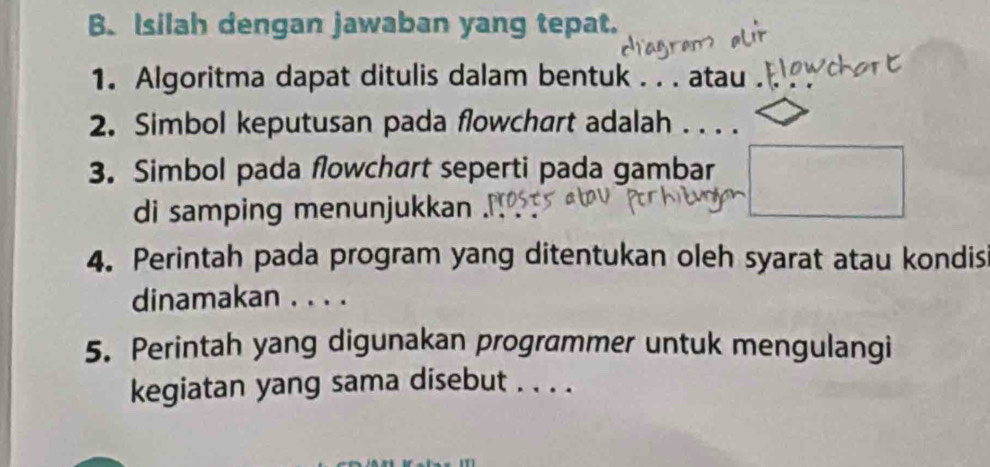 Isilah dengan jawaban yang tepat. 
1. Algoritma dapat ditulis dalam bentuk . . . atau . 
2. Simbol keputusan pada flowchart adalah . . . . 
3. Simbol pada flowchart seperti pada gambar 
di samping menunjukkan 
4. Perintah pada program yang ditentukan oleh syarat atau kondis 
dinamakan . . . . 
5. Perintah yang digunakan programmer untuk mengulangi 
kegiatan yang sama disebut . . . .