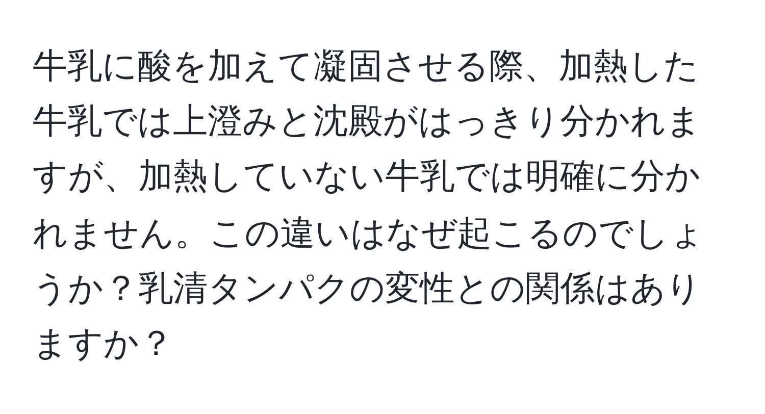 牛乳に酸を加えて凝固させる際、加熱した牛乳では上澄みと沈殿がはっきり分かれますが、加熱していない牛乳では明確に分かれません。この違いはなぜ起こるのでしょうか？乳清タンパクの変性との関係はありますか？