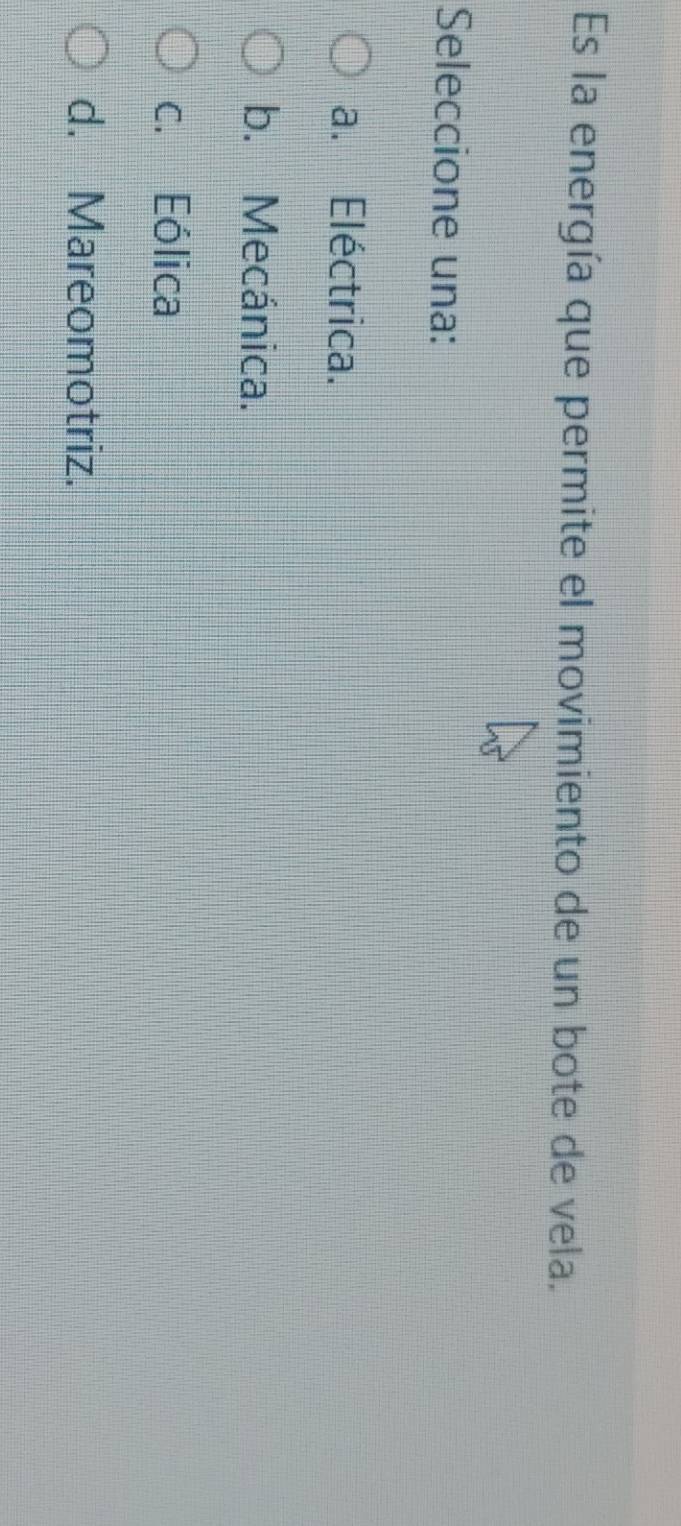 Es la energía que permite el movimiento de un bote de vela.
Seleccione una:
a. Eléctrica.
b. Mecánica.
c. Eólica
d. Mareomotriz.