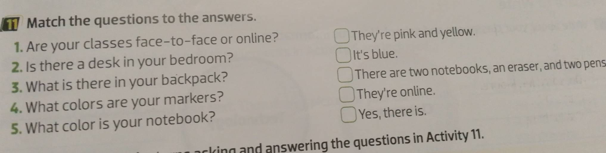 Match the questions to the answers.
1. Are your classes face-to-face or online? They're pink and yellow.
2. Is there a desk in your bedroom? It's blue.
3. What is there in your backpack? There are two notebooks, an eraser, and two pens
4. What colors are your markers?
They're online.
5. What color is your notebook? Yes, there is.
king and answering the questions in Activity 11.