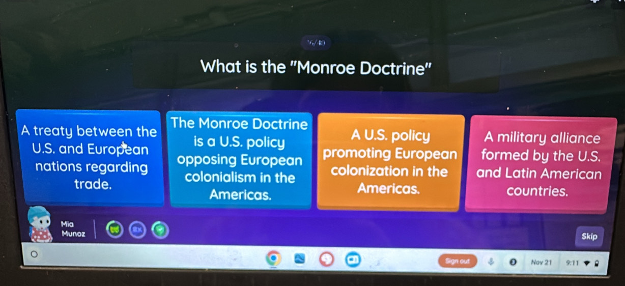 v/49
What is the 'Monroe Doctrine''
The Monroe Doctrine
A treaty between the is a U.S. policy A U.S. policy A military alliance
U.S. and European opposing European
promoting European formed by the U.S.
nations regarding colonialism in the colonization in the and Latin American
trade. Americas. countries.
Americas.
Mia
Munoz Skip
Nov 21