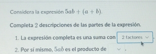 Considera la expresión 5ab+(a+b). 
Completa 2 descripciones de las partes de la expresión. 
1. La expresión completa es una suma con 2 factores 
2. Por sí mismo, 5ab es el producto de