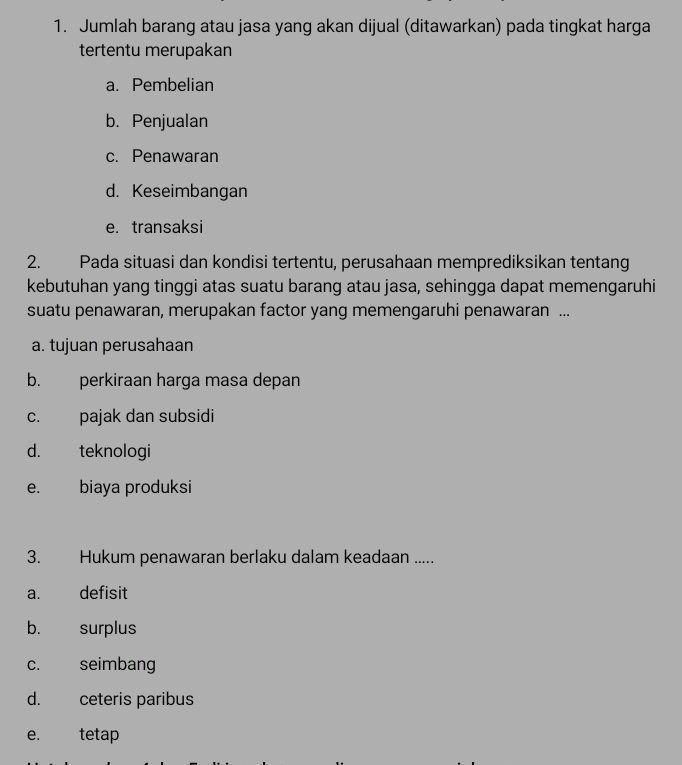 Jumlah barang atau jasa yang akan dijual (ditawarkan) pada tingkat harga
tertentu merupakan
a. Pembelian
b. Penjualan
c. Penawaran
d. Keseimbangan
e. transaksi
2. Pada situasi dan kondisi tertentu, perusahaan memprediksikan tentang
kebutuhan yang tinggi atas suatu barang atau jasa, sehingga dapat memengaruhi
suatu penawaran, merupakan factor yang memengaruhi penawaran ...
a. tujuan perusahaan
b. perkiraan harga masa depan
c. pajak dan subsidi
d. teknologi
e. biaya produksi
3. Hukum penawaran berlaku dalam keadaan .....
a. defisit
b. surplus
c. seimbang
d. ceteris paribus
e. tetap