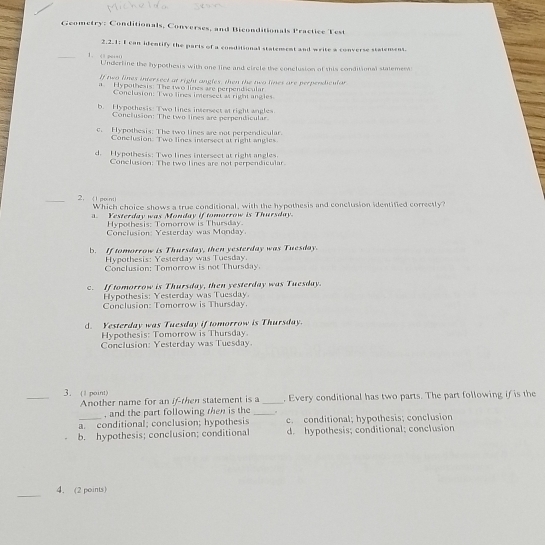 Geometry: Conditionals, Converses, and Biconditionals Practice Test
2.2.1: I can identify the parls of a conditional statement and write a converse stalement.
_ Undertine the hypothesis with one line and circle the conclusion of this conditional statemess:
If two lines intersect at right angles, then the two lines are perpendicular
Hypothesis: The two lines are perpendicular
Conclusion: Two lines imersect as right angles
b. H ypothesis: Two lines insersect at right angles
Conclusion: The two lines are perpendicular.
c. Hypothesis: The two lines are not perpendicular.
Conclusion. Two lines intersect at right angles
d. Hypothesis: Two lines intersect at right angles.
Conclusion: The two lines are not perpendicular.
_2. (1 po m
Which choice shows a true conditional, with the hypothesis and conclusion identified correctly?
. Yesterday was Monday if tomorrow is Thursday.
Hypothesis: Tomorrow is Thursday
Conclusion: Yesterday was Monday.
b. If tomorrow is Thursday, then yesterday was Tuesday.
Hypothesis: Yesterday was Tuesday.
Conclusion: Tomorrow is not Thursday.
c. If tomorrow is Thursday, then yesterday was Tuesday.
Fypothesis: Yesterday was Tuesday.
Conclusion: Tomorrow is Thursday.
d. Yesterday was Tuesday if tomorrow is Thursday.
Hypothesis: Tomorrow is Thursday.
Conclusion: Yesterday was Tuesday
_3.(1 point) _, Every conditional has two parts. The part following if is the
Another name for an ifthen statement is a
, and the part following then is the_
a. conditional; conclusion; hypothesis c. conditional; hypothesis; conclusion
b. hypothesis; conclusion; conditional d. hypothesis; conditional; conclusion
_
4. (2 points)