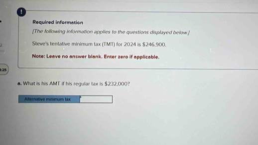 Required information 
[The following information applies to the questions displayed below.] 
2 Steve's tentative minimum tax (TMT) for 2024 is $246,900. 
Note: Leave no answer blank. Enter zero if applicable. 
:25 
. What is his AMT if his regular tax is $232,000? 
Allernative minimum tax