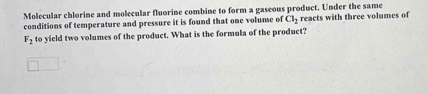 Molecular chlorine and molecular fluorine combine to form a gaseous product. Under the same 
conditions of temperature and pressure it is found that one volume of Cl_2 reacts with three volumes of
F_2 to yield two volumes of the product. What is the formula of the product?