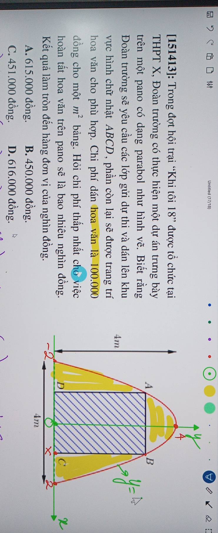 969 Untitled (17/18)
151413]: Trong đợt hội trại “Khi tôi 18 ” được tổ chức tại
THPT X, Đoàn trường có thực hiện một dự án trưng bày
trên một pano có dạng parabol như hình vẽ. Biết rằng
Đoàn trường sẽ yêu cầu các lớp gửi dự thi và dán lên khu
vực hình chữ nhật ABCD, phần còn lại sẽ được trang trí
hoa văn cho phù hợp. Chi phí dán hoa văn là 100.000
đồng cho một m^2 bảng. Hỏi chi phí thấp nhất cho việc
hoàn tất hoa văn trên pano sẽ là bao nhiêu nghìn đồng.
Kết quả làm tròn đến hàng đơn vị của nghìn đồng.
A. 615.000 đồng. B. 450.000 đồng.
C. 451.000 đồng. D. 616.000 đồng.