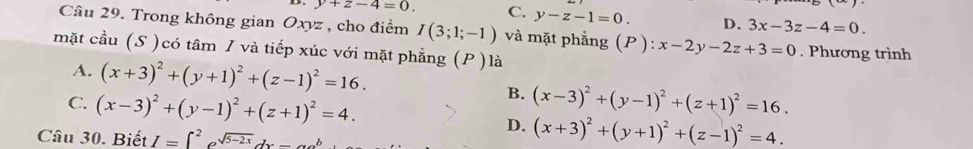 y+z-4=0. C. y-z-1=0. D. 3x-3z-4=0. 
Câu 29. Trong không gian Oxyz , cho điểm I(3;1;-1) và mặt phẳng (P ): x-2y-2z+3=0. Phương trình
mặt cầu (S )có tâm / và tiếp xúc với mặt phẳng (P ) là
A. (x+3)^2+(y+1)^2+(z-1)^2=16.
B.
C. (x-3)^2+(y-1)^2+(z+1)^2=4. (x-3)^2+(y-1)^2+(z+1)^2=16. 
Câu 30. Biết I=∈t^2e^(sqrt(5-2x))dx-aa^b
D. (x+3)^2+(y+1)^2+(z-1)^2=4.