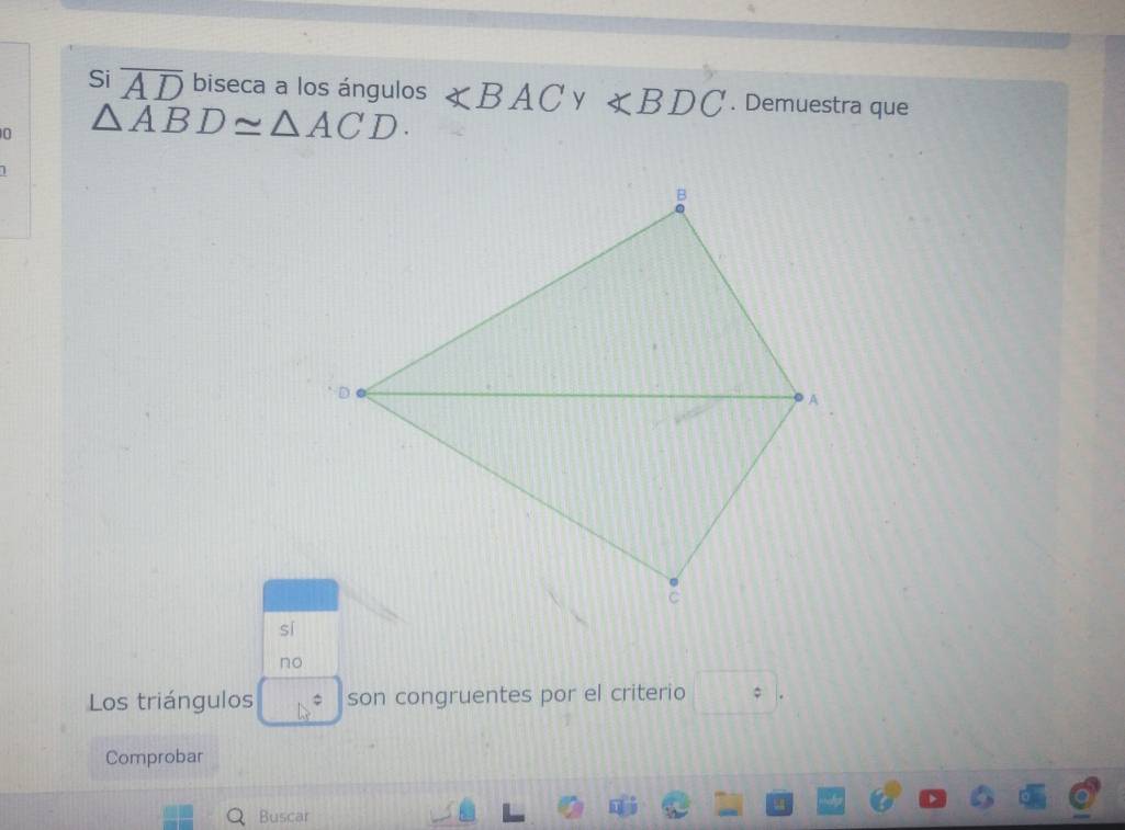 Si overline AD biseca a los ángulos ∠ BAC y ∠ BDC. Demuestra que
0 △ ABD≌ △ ACD.
sí
no
Los triángulos 17= son congruentes por el criterio 39
Comprobar
Buscar