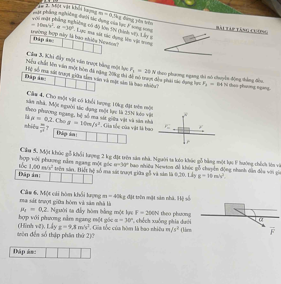 âu 2. Một vật khối lượng m=0,5kg đứng yên trên
mặt phẳng nghiêng dưới tác dụng của lực F song song
Bài Tàp tăng cường
niêng có độ lớn 5N (hình vẽ). Lấy g
=10m/s^2· alpha =30^0. Lực ma sát tác dụng lên vật trong
trường hợp này là bao nhiêu Newton?
Đáp án:
Câu 3. Khi đầy một ván trượt bằng một lực
Nếu chất lên ván một hòn đá nặng 20kg thì F_1=20N theo phương ngang thì nó chuyển động thẳng đều.
Hệ số ma sát trượt giữa tấm ván và mặt sản là bao nhiêu?
Đáp án:
đều phải tác dụng lực F_2=84N theo phương ngang.
Câu 4. Cho một vật có khối lượng 10kg đặt trên một
sàn nhà. Một người tác dụng một lực là 25N kéo vật
theo phương ngang, hệ số ma sát giữa vật và sản nhà
là mu =0,2. Cho g=10m/s^2. Gia tốc của vật là bao
nhiêu  m/s^2  ? 
Đáp án:
Câu 5. Một khúc gỗ khối lượng 2 kg đặt trên sản nhà. Người ta kéo khúc gỗ bằng một lực F hướng chếch lên và
hợp với phương nằm ngang một góc alpha =30° bao nhiêu Newton đề khúc gỗ chuyền động nhanh dần đều với gia
tốc 1,00m/s^2 trên sàn. Biết hệ số ma sát trượt giữa gỗ và sàn là 0,20. Lấy
Đáp án: g=10m/s^2.
Câu 6. Một cái hòm khối lượng m=40kg đặt trên mặt sàn nhà. Hệ số
ma sát trượt giữa hòm và sàn nhà là
mu _t=0,2. Người ta đầy hòm bằng một lực F=200N theo phương
hợp với phương nằm ngang một góc alpha =30° *, chếch xuống phía dưới
(Hình vẽ). Lấy g=9,8m/s^2. Gia tốc của hòm là bao nhiêu m/s^2 (làm
tròn đến số thập phân thứ 2)?
Đáp án: