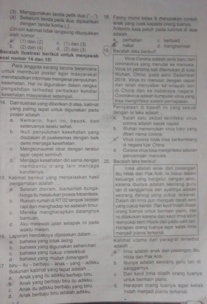 (3) Menggunakan tanda petik dua (°..").
(4) Sebelum tanda petik dua, dipisahkan 18. Fanny murid kelas 6 merupakan contoh
dengan tanda koma (,). anak yang cuek kepada orang tuanya.
Cir-cin kalimat tidak langsung ditunjukkan Antonim kata patuh pada kalimat di atas
adalah
oleh nomor ....
B. (1) dan (2) c. (1) dan (3) a perhatian c. berbakti
b. (2) dan (4) d. (2) dan (3) 19./ Bacalah teks berikut! 6 nakal d. menghormat
Bacalah ilustrasi berikut untuk menjawab  Virus Corona adalah janis baru dan
soal nomor 14 dan 15!  coronavirus yang menular ke manusia
Para anggota karang taruna berencana
untuk membuat poster agar masyarakat  Virus ini pertama kali ditemukan di kota
Wuhan, China. pada akhir Desember
mendapatkan informasi mengenaí penyuluhan  2019. Virus ini menular dengan cepat
kesehatan. Hal ini digunakan dalam rangka dan telah menyebar ké wilayah lain
di China dan ke beberapa negara
pengabdian terhadap perbaikan kondisi Coronavirus adalah kumpulan virus yang
kesehatan masyarakat setempat. bisa menginfeksi sistem pemapasan.
14. Dari ilustrasi yang diberikan di atas, kalimat  Pernyataan di bawah ini yang sesua
yang paling tepat untuk digunakan pada 
poster adalah dengan isi teks adalah .
a. Kemarin, harí ini, besok, dan  W. Salah satu akibat terinfeksi virus
seterusnya selalu sehat. corona adalah sesak napas.
b. Ikuti penyuluhan kesehatan yan b. Wuhan menemukan virus baru yang
diberi nama corona
diadakan di puskesmas dengan baik ` Virus corona tidak bisa berkembang
demi menjaga kesehatan. di negara luar China.
c. Mengkonsumsi obat dengan teratur d. Corona virus bisa menginfeksi saluran
agar cepat sembuh.
d. Menjaga kesehatan diri sama dengan 20. Bacalah teks berikut! pencémaan manusia
membantu orang lain menjaga Irma adalah anak dar pasangan
kondisinya. Ibụ Hilda dan Pak Ardi. la hidup dalam
15. Kalimat berikut yang menjelaskan hasil keluarga yang bergelut dengan seni.
pengamatan adalah ...  karena ibunya adalah seorang guru
a. Setelah disiram; biarkanlah bunga- tari di sanggamya dan ayahnya adaiah
-bunga itu melakukan proses fotosintesis. seorang dalang yang cukup terkenal.
b. Rumah-rumah di RT 02 tampak berjejer  Dalam dir Irma pun məngalir darah seni
rapi dan menghadap ke sebelah timur. yang cukup kental. Dari kecil Indạh dilatih
c. Mereka mengharapkan datangnya orang tuanya untuk bermain piano. Hal
bantuan. ini dilakukan karena dari keçil Irma lebih
d. Aku melewati jalan setapak ini pada menyukai seni musik dari pada seni tarí.
waktu malam.  Harapan orang tuanya agar kelak Irma
16. Laporan hendaknya dijelaskan dalam .... menjadi pianis terkenal.
a. bahasa yang tidak asing  Kalimat utama darí paragraf tersebut
b. bahasa yang digunakan sehari-hari adalah_
c. bahasa yang cukup intelektual a. Irma adalah anak dari pasangan Ibu
d. bahasa yang mudah dimengerti Hilda dan Pak Ardi.
7. biru - itu - berbaju - anak - yang - adikku b. Ibunya adalah seorang guru tari di
Susunan kalimat yang tepat adalah ... sanggamya.
a. Anak yang itu adikku berbaju biru. c. Dari kecil Irma dilatih orang tuanya
b. Anak yang berbaju biru itu adikku. untuk bermain piano.
c. Anak itu adikku berbaju yang biru. d. Harapan orang tuanya agar kelak
d. Anak berbaju biru adalah adikku. Indah menjadi pianis terkenal.