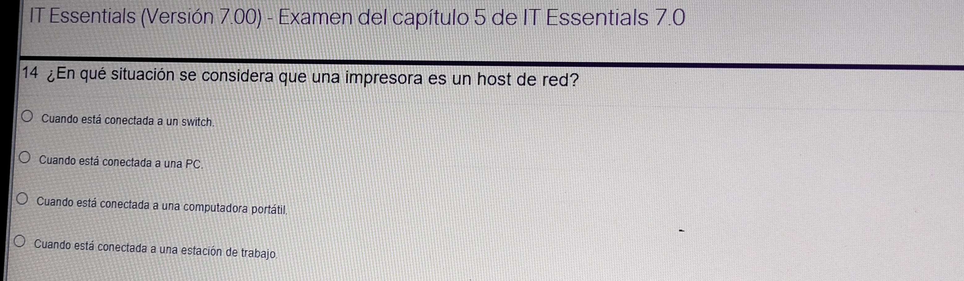 IT Essentials (Versión 7.00) - Examen del capítulo 5 de IT Essentials 7.0
14 ¿En qué situación se considera que una impresora es un host de red?
Cuando está conectada a un switch.
Cuando está conectada a una PC.
Cuando está conectada a una computadora portátil.
Cuando está conectada a una estación de trabajo.