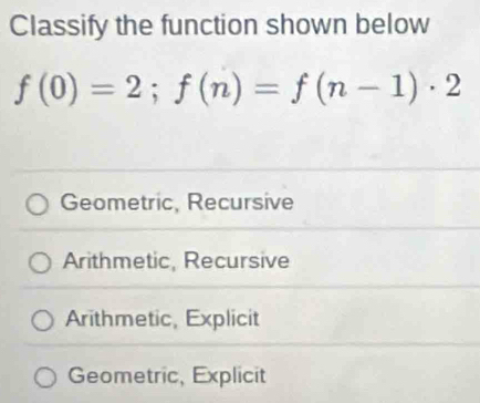 Classify the function shown below
f(0)=2; f(n)=f(n-1)· 2
Geometric, Recursive
Arithmetic, Recursive
Arithmetic, Explicit
Geometric, Explicit