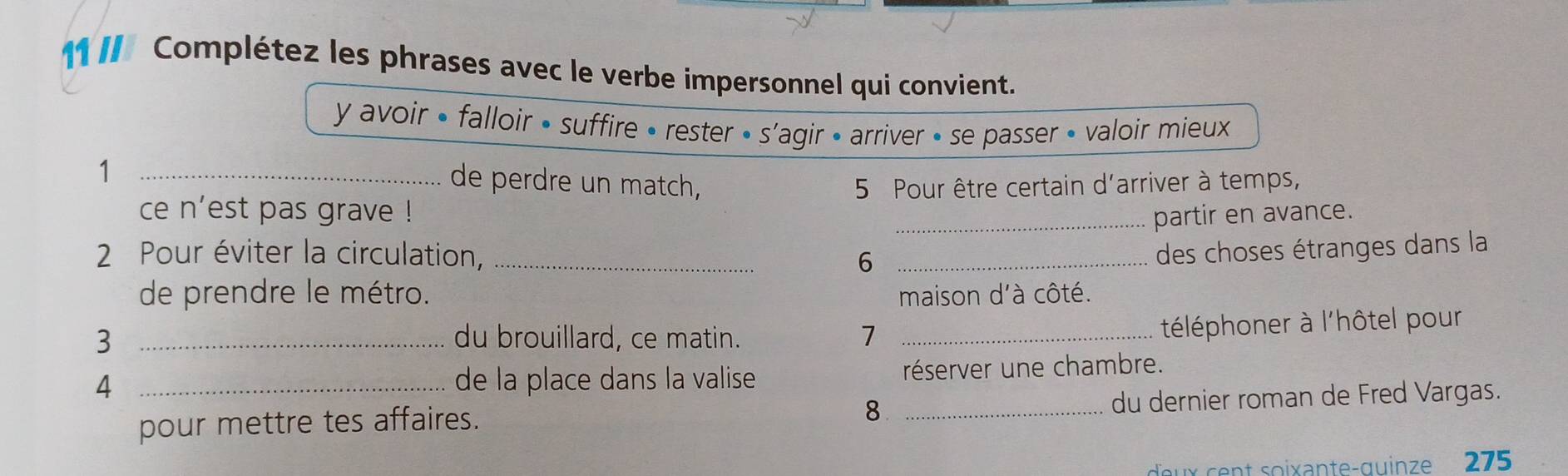 11I/ Complétez les phrases avec le verbe impersonnel qui convient. 
y avoir • falloir • suffire • rester • s'agir • arriver • se passer • valoir mieux 
_1 
de perdre un match, 5 Pour être certain d'arriver à temps, 
ce n'est pas grave ! _partir en avance. 
2 Pour éviter la circulation, __des choses étranges dans la 
6 
de prendre le métro. maison d'à côté. 
3 _du brouillard, ce matin. 7_ 
téléphoner à l'hôtel pour 
4 _de la place dans la valise réserver une chambre. 
pour mettre tes affaires. _du dernier roman de Fred Vargas. 
8 
deux cent soixante-quinze 275