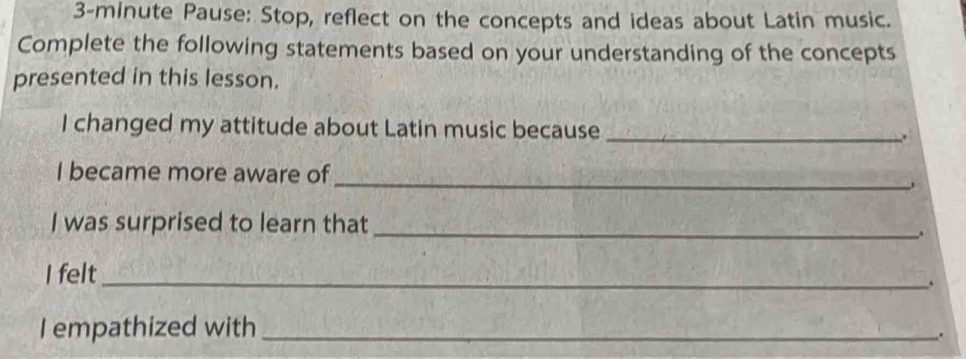 3-minute Pause: Stop, reflect on the concepts and ideas about Latin music. 
Complete the following statements based on your understanding of the concepts 
presented in this lesson. 
I changed my attitude about Latin music because _. 
I became more aware of_ 
I was surprised to learn that_ 
. 
I felt_ 
. 
I empathized with_ 
.