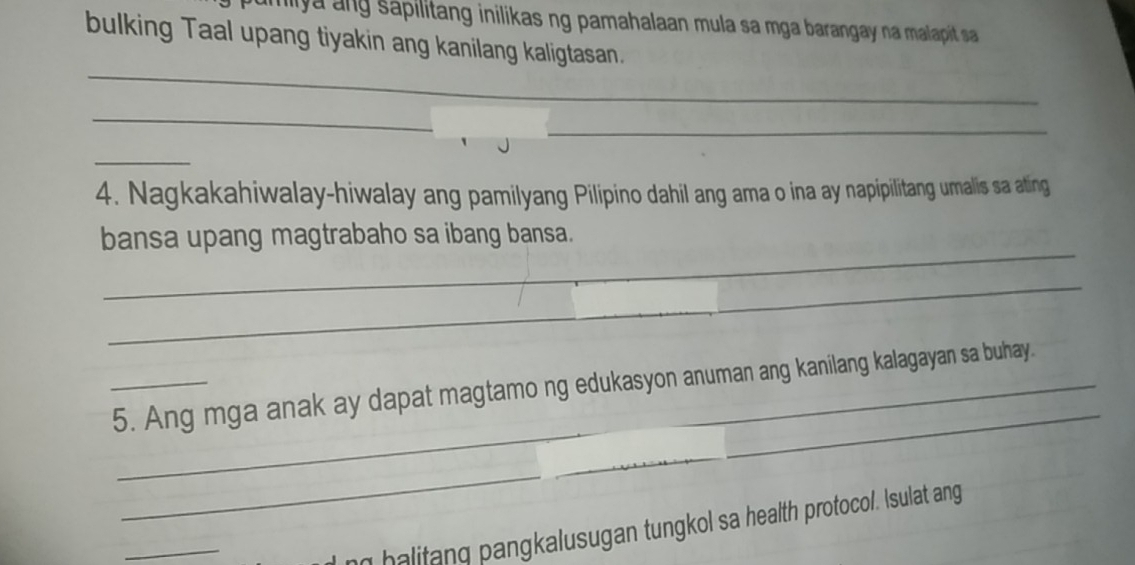 mily a ang sapilitang inilikas ng pamahalaan mula sa mga barangay na malapit sa 
bulking Taal upang tiyakin ang kanilang kaligtasan. 
_ 
_ 
_ 
_ 
4. Nagkakahiwalay-hiwalay ang pamilyang Pilipino dahil ang ama o ina ay napipilitang umalis sa ating 
_ 
bansa upang magtrabaho sa ibang bansa. 
_ 
_ 
_ 
_5. Ang mga anak ay dapat magtamo ng edukasyon anuman ang kanilang kalagayan sa buhay. 
_ 
_ 
n halitang pangkalusugan tungkol sa health protocol. Isulat ang