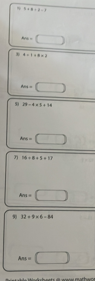 1 ) 5+8+2=7
Ans=□
3) 4/ 1+8* 2
Ans=□
5) 29-4* 5+14
Ans=□
7) 16/ 8+5+17
Ans=□
9) 32+9* 6-84
Ans=□
e o r s h e e t a w w ma t w .