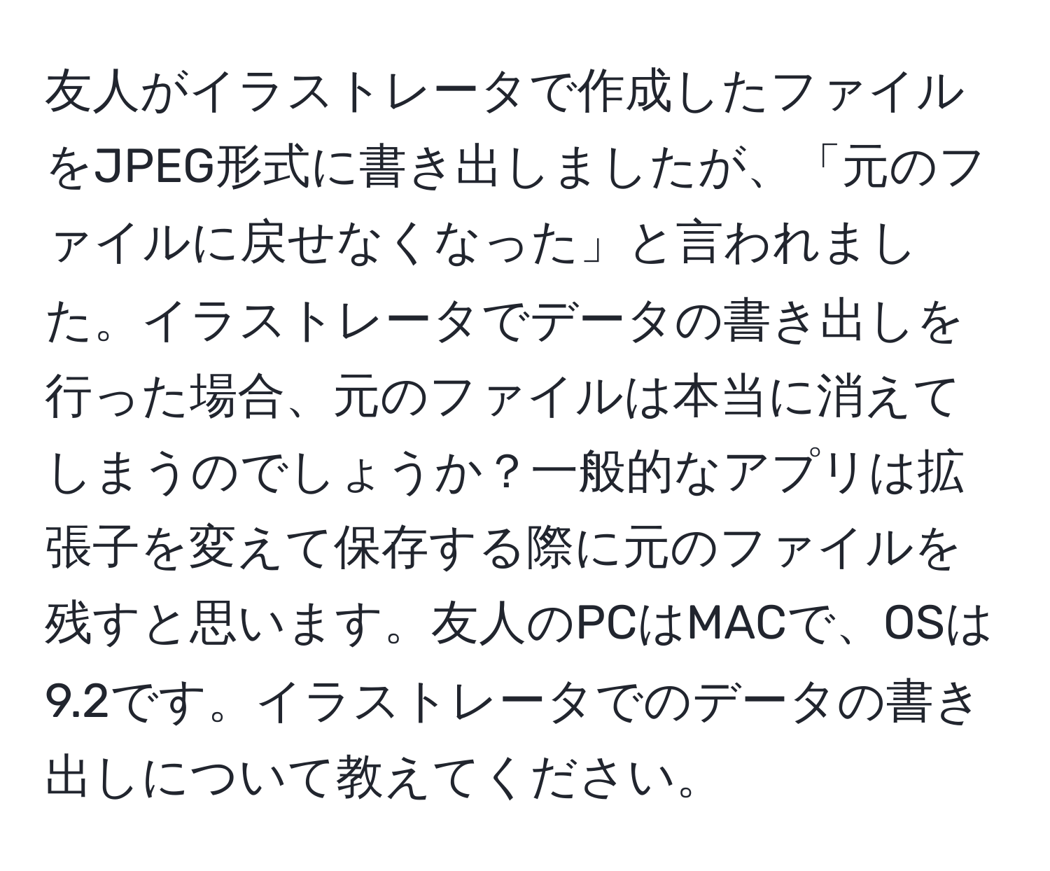 友人がイラストレータで作成したファイルをJPEG形式に書き出しましたが、「元のファイルに戻せなくなった」と言われました。イラストレータでデータの書き出しを行った場合、元のファイルは本当に消えてしまうのでしょうか？一般的なアプリは拡張子を変えて保存する際に元のファイルを残すと思います。友人のPCはMACで、OSは9.2です。イラストレータでのデータの書き出しについて教えてください。