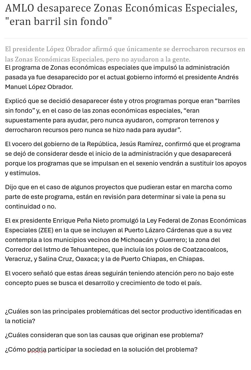 AMLO desaparece Zonas Económicas Especiales,
"eran barril sin fondo"
El presidente López Obrador afirmó que únicamente se derrocharon recursos en
las Zonas Económicas Especiales, pero no ayudaron a la gente.
El programa de Zonas económicas especiales que impulsó la administración
pasada ya fue desaparecido por el actual gobierno informó el presidente Andrés
Manuel López Obrador.
Explicó que se decidió desaparecer éste y otros programas porque eran “barriles
sin fondo” y, en el caso de las zonas económicas especiales, “eran
supuestamente para ayudar, pero nunca ayudaron, compraron terrenos y
derrocharon recursos pero nunca se hizo nada para ayudar”.
El vocero del gobierno de la República, Jesús Ramírez, confirmó que el programa
se dejó de considerar desde el inicio de la administración y que desaparecerá
porque los programas que se impulsan en el sexenio vendrán a sustituir los apoyos
y estímulos.
Dijo que en el caso de algunos proyectos que pudieran estar en marcha como
parte de este programa, están en revisión para determinar si vale la pena su
continuidad o no.
El ex presidente Enrique Peña Nieto promulgó la Ley Federal de Zonas Económicas
Especiales (ZEE) en la que se incluyen al Puerto Lázaro Cárdenas que a su vez
contempla a los municipios vecinos de Michoacán y Guerrero; la zona del
Corredor del Istmo de Tehuantepec, que incluía los polos de Coatzacoalcos,
Veracruz, y Salina Cruz, Oaxaca; y la de Puerto Chiapas, en Chiapas.
El vocero señaló que estas áreas seguirán teniendo atención pero no bajo este
concepto pues se busca el desarrollo y crecimiento de todo el país.
¿Cuáles son las principales problemáticas del sector productivo identificadas en
la noticia?
¿Cuáles consideran que son las causas que originan ese problema?
¿Cómo podria participar la sociedad en la solución del problema?