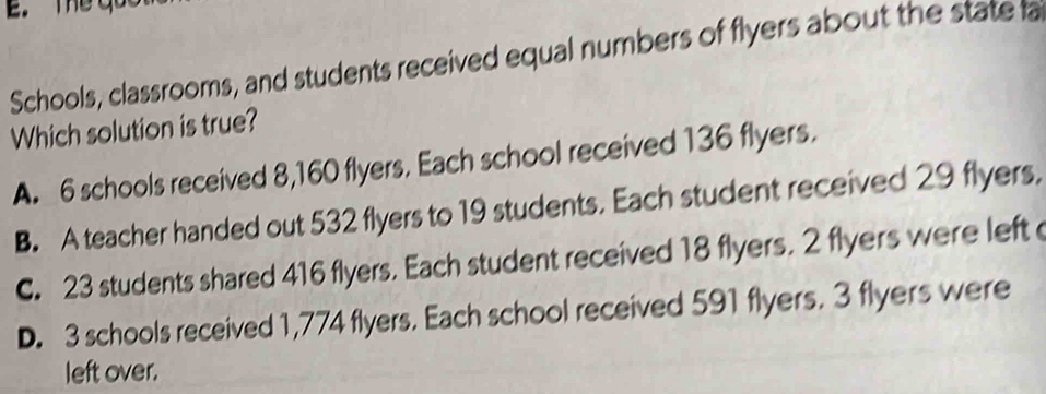 The qo
Schools, classrooms, and students received equal numbers of flyers about the state a
Which solution is true?
A. 6 schools received 8,160 flyers. Each school received 136 flyers.
B. A teacher handed out 532 flyers to 19 students. Each student received 29 flyers.
C. 23 students shared 416 flyers. Each student received 18 flyers. 2 flyers were left
D. 3 schools received 1,774 flyers. Each school received 591 flyers. 3 flyers were
left over.