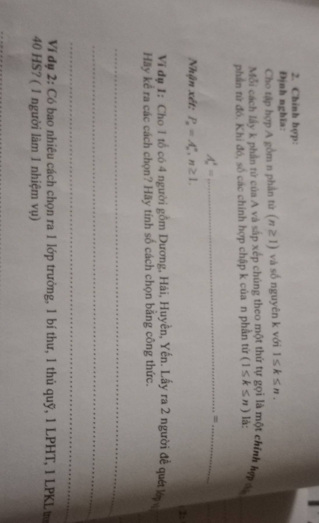 Chinh hợp: 
Định nghĩa: 
Cho tập hợp A gồm n phần tứ (n≥ 1) và số nguyên k với 1≤ k≤ n. 
Mỗi cách lấy k phần tử của A và sắp xếp chúng theo một thứ tự gọi là một chính hợp đá 
phần tử đó. Khi đó, số các chính hợp chập k của n phần tử (1≤ k≤ n) là: 
_ A_n^(3=
_= 
Nhận xét: P_n)=A_n^n, n≥ 1. 
2: 
Ví dụ 1: Cho 1 tổ có 4 người gồm Dương, Hải, Huyền, Yến. Lấy ra 2 người đề quét lớ y 
Hãy kể ra các cách chọn? Hãy tính số cách chọn bằng công thức. 
_ 
_ 
_ 
Ví đụ 2: Có bao nhiêu cách chọn ra 1 lớp trưởng, 1 bí thư, 1 thủ quỹ, 1 LPHT, 1 LPKL tự
40 HS? ( 1 người làm 1 nhiệm vụ)