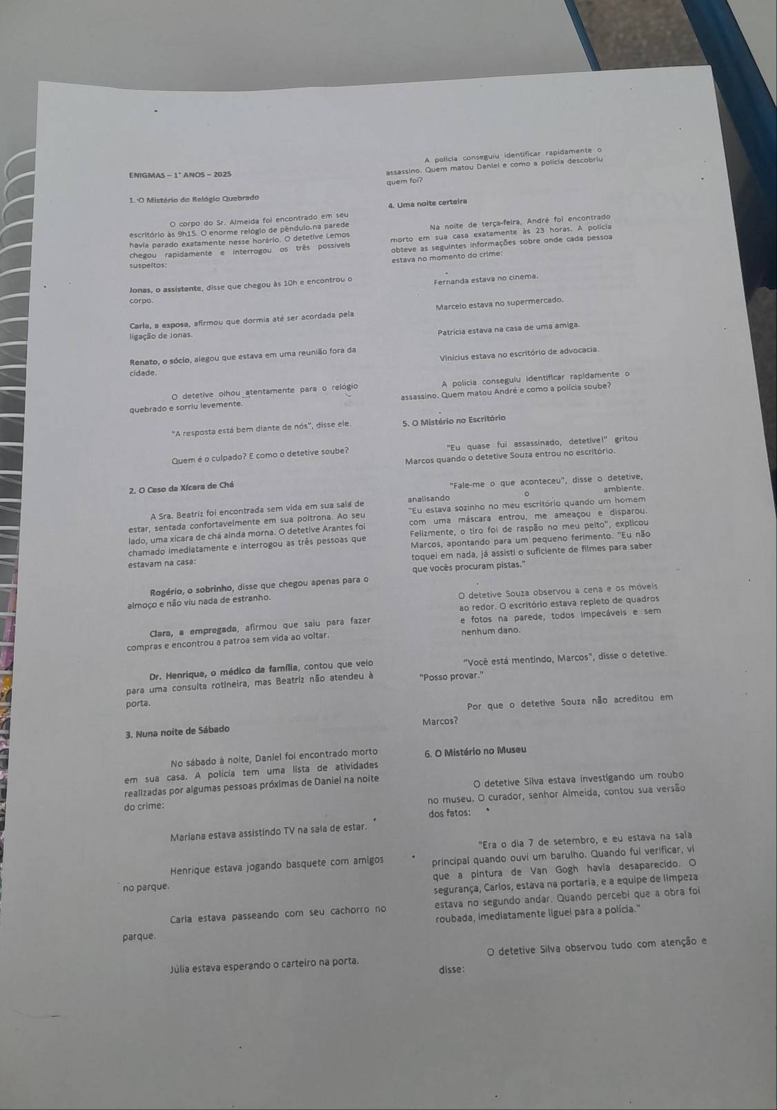 A polícia conseguiu identificar rapidamente o
ENIGMAS - 1" ANOS - 202S
assassino. Quem matou Daniel e como a polícia descobriu
quem foi?
1 'O Mistério do Relógio Quebrado
O corpo do Sr. Almeida foi encontrado em seu 4. Uma noite certaira
escritório às 9h15. O enorme relógio de pêndulo.na parede
havia parado exatamente nesse horário. O detetive Lemos Na noite de terça-feira, André foi encontrado
chegou rapidamente e interrogou os três possíves morto em sua casa exatamente às 23 horas. A polícia
obteve as seguintes informações sobre onde cada pessoa
estava no momento do crime:
suspeltos:
Jonas, o assistente, disse que chegou às 10h e encontrou o
Fernanda estava no cinema.
corpo.
Carla, a esposa, afirmou que dormia até ser acordada pela Marcelo estava no supermercado
Patrícia estava na casa de uma amiga
ligação de Jonas.
Vinícius estava no escritório de advocacia
Renato, o sócio, alegou que estava em uma reunião fora da
cidade.
O detetive olhou atentamente para o relógio A policia conseguiu identificar rapidamente o
quebrado e sorriu levemente. assassino. Quem matou André e como a polícia soube?
"A resposta está bem diante de nós", disse ele 5. O Mistério no Escritório
Quem é o culpado? E como o detetive soube? "Eu quase fui assassínado, detetível" gritou
Marcos quando o detetive Souza entrou no escritório.
2. O Caso da Xícara de Chá
"Fale-me o que aconteceu", disse o detetive,
ambiente
A Sra. Beatriz foi encontrada sem vida em sua sala de analisando
estar, sentada confortavelmente em sua poltrona. Ao seu 'Eu estava sozinho no meu escritório quando um homem
lado, uma xícara de chá ainda morna. O detetive Arantes foi com uma máscara entrou, me ameaçou e disparou.
chamado imediatamente e interrogou as três pessoas que Felizmente, o tiro foi de raspão no meu peito", explicou
estavam na casa: Marcos, apontando para um pequeno ferimento. "Eu não
toquel em nada, já assisti o suficiente de filmes para saber
que vocês procuram pistas."
Rogério, o sobrinho, disse que chegou apenas para o
O detetive Souza observou a cena e os móveis
almoço e não viu nada de estranho.
ao redor. O escritório estava repleto de quadros
Cara, a empregada, afirmou que saiu para fazer e fotos na parede, todos impecáveis e sem
compras e encontrou a patroa sem vida ao voltar. nenhum dano.
Dr. Henrique, o médico da família, contou que veio "Você está mentindo, Marcos", disse o detetive.
para uma consulta rotineira, mas Beatriz não atendeu à "Posso provar."
porta.
Por que o detetive Souza não acreditou em
3. Nuna noite de Sábado Marcos?
No sábado à noite, Daniel foi encontrado morto 6. O Mistério no Museu
em sua casa. A polícia tem uma lista de atividades
reallzadas por algumas pessoas próximas de Daniel na noite
O detetive Silva estava investigando um roubo
no museu. O curador, senhor Almeida, contou sua versão
do crime:
dos fatos:
Mariana estava assistindo TV na sala de estar.
"Era o dia 7 de setembro, e eu estava na sala
Henrique estava jogando basquete com amigos principal quando ouvi um barulho. Quando fui verificar, vi
que a pintura de Van Gogh havia desaparecido. O
no parque.
segurança, Carlos, estava na portaria, e a equipe de limpeza
Caria estava passeando com seu cachorro no estava no segundo andar. Quando percebi que a obra foi
roubada, imediatamente liguei para a policia."
parque.
Júlia estava esperando o carteiro na porta. O detetive Silva observou tudo com atenção e
disse: