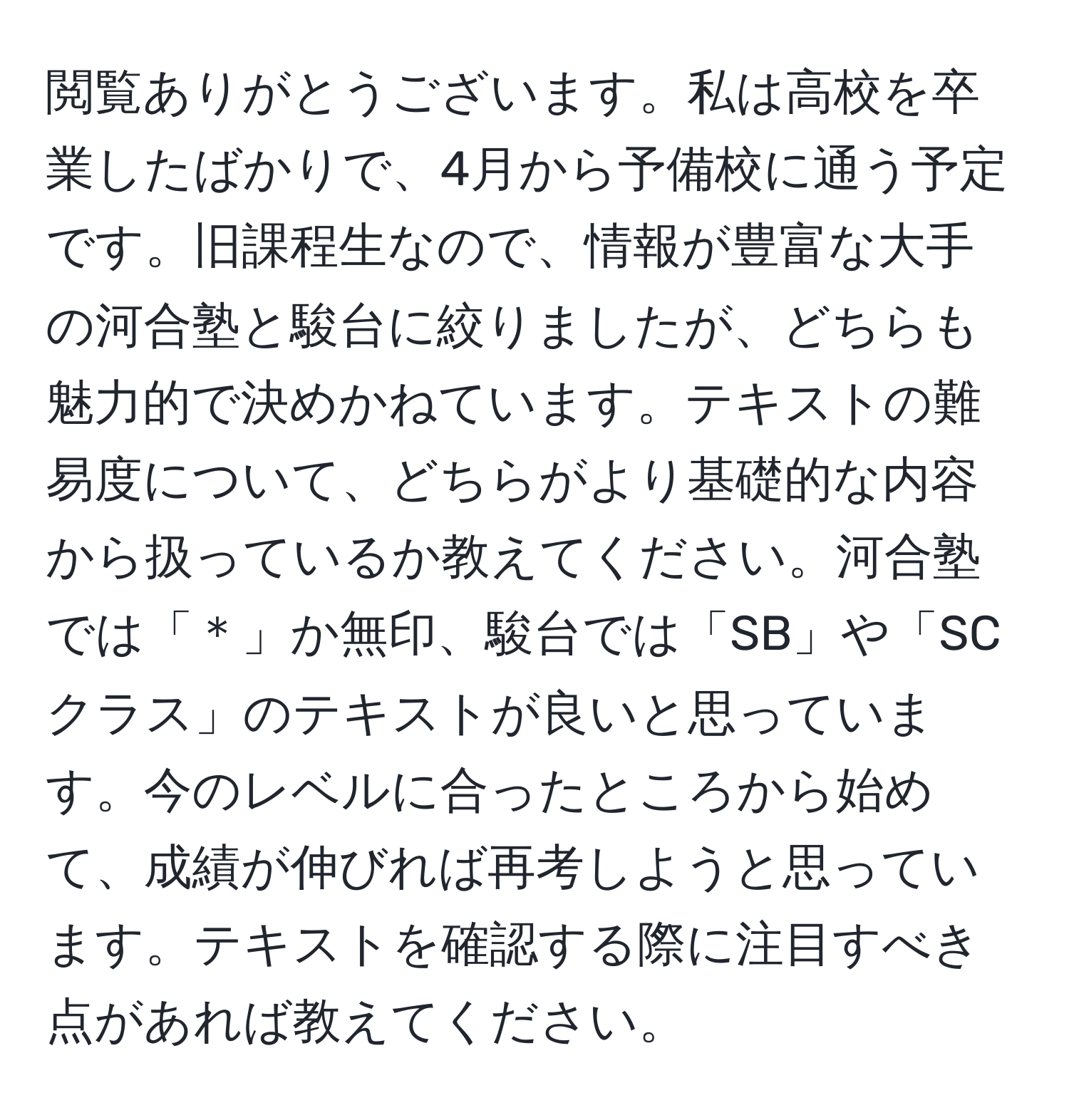 閲覧ありがとうございます。私は高校を卒業したばかりで、4月から予備校に通う予定です。旧課程生なので、情報が豊富な大手の河合塾と駿台に絞りましたが、どちらも魅力的で決めかねています。テキストの難易度について、どちらがより基礎的な内容から扱っているか教えてください。河合塾では「＊」か無印、駿台では「SB」や「SCクラス」のテキストが良いと思っています。今のレベルに合ったところから始めて、成績が伸びれば再考しようと思っています。テキストを確認する際に注目すべき点があれば教えてください。