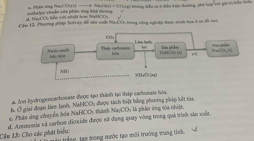 c. Phản ứng Na_2 CO_3(s)to Na_2O(s)+CO_2(g)
enthalpy chuẩn của phản ứng khá dương. không diễn ra ở điều kiện thường, phủ hợp với giá trị biển thiên
d. Na_2CO_3 bền với nhiệt hơn NaHCO_3.
Câu 12. Phương pháp Solvay đề sản xuất Na_2CO_3 trong công nghiệp được minh họa ở sơ đồ sau:
a. Ion hydrogencarbonate được tạo thành tại tháp carbonate hóa.
b. Ở giai đoạn làm lạnh, NaHC ) O_3 được tách biệt bằng phương pháp kết tủa.
c. Phản ứng chuyển hóa N aHCO_3 thành Na_2CO_3 là phản ứng tỏa nhiệt.
d. Ammonia và carbon dioxide được sử dụng quay vòng trong quá trình sản xuất.
Câu 13: Cho các phát biểu:
trắng, tan trong nước tạo môi trường trung tính.