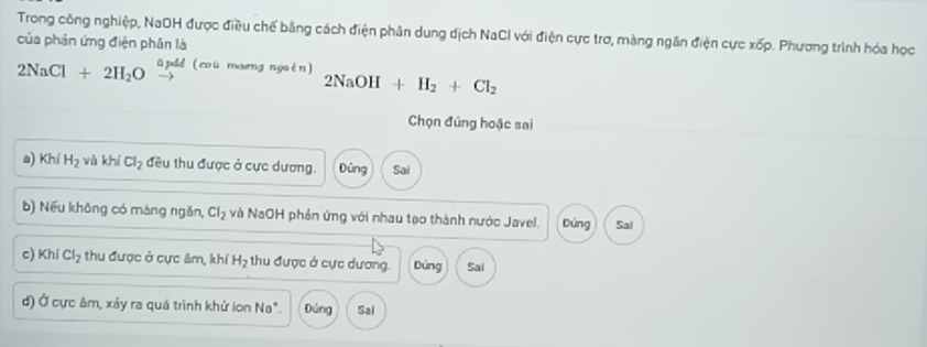 Trong công nghiệp, NaOH được điều chế bằng cách điện phân dung dịch NaCI với điện cực trơ, màng ngăn điện cực xốp. Phương trình hóa học
của phản ứng điện phân là
üpdd (coù maeng ngaèn) 2NaOH+H_2+Cl_2
2NaCl+2H_2O to 
Chọn đúng hoặc sai
a) Khí H_2 và khi Cl_2 đều thu được ở cực dương. Đùng Sai
b) Nếu không có màng ngǎn, Cl_2 và NaOH phản ứng với nhau tạo thành nước Javel. Dúng Sal
c) Khi Cl_2 thu được ở cực âm, khí H_2 thu được ở cực dương. Dúng Sai
d) Ở cực âm, xảy ra quá trình khử lon Na° Đúng Sai