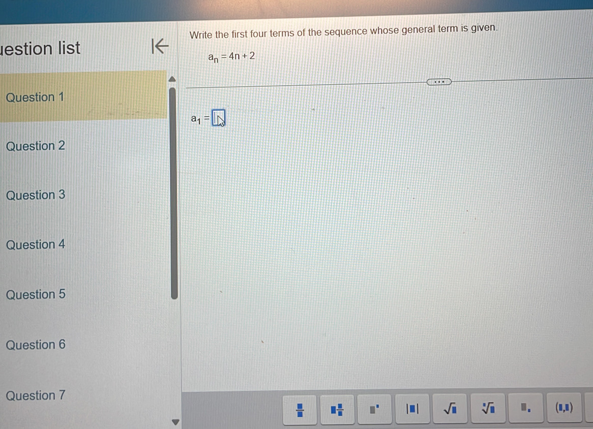 Write the first four terms of the sequence whose general term is given. 
estion list
a_n=4n+2
Question 1
a_1=□
Question 2 
Question 3 
Question 4 
Question 5 
Question 6 
Question 7
 □ /□   □  □ /□   | ■ | sqrt(□ ) sqrt[□](□ ) 1. (□ ,□ )