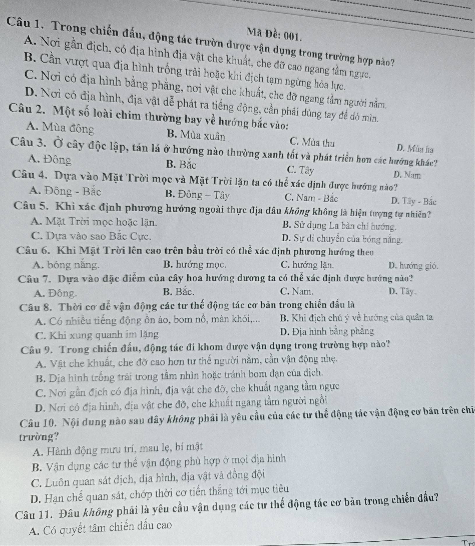 Mã Đề: 001.
Câu 1. Trong chiến đấu, động tác trườn được vận dụng trong trường hợp nào?
A. Nơi gần địch, có địa hình địa vật che khuất, che đỡ cao ngang tầm ngực.
B. Cần vượt qua địa hình trống trải hoặc khi địch tạm ngừng hỏa lực.
C. Nơi có địa hình bằng phẳng, nơi vật che khuất, che đỡ ngang tầm người nằm.
D. Nơi có địa hình, địa vật dễ phát ra tiếng động, cần phải dùng tay để dò mìn.
Câu 2. Một số loài chim thường bay về hướng bắc vào:
A. Mùa đông B. Mùa xuân C. Mùa thu D. Mùa hạ
Câu 3. Ở cây độc lập, tán lá ở hướng nào thường xanh tốt và phát triển hơn các hướng khác?
A. Đông B. Bắc C. Tây D. Nam
Câu 4. Dựa vào Mặt Trời mọc và Mặt Trời lặn ta có thể xác định được hướng nào?
A. Đông - Bắc B. Đông - Tây C. Nam - Bắc
D. Tây - Bắc
Câu 5. Khi xác định phương hướng ngoài thực địa đâu không không là hiện tượng tự nhiên?
A. Mặt Trời mọc hoặc lặn. B. Sử dụng La bàn chỉ hướng.
C. Dựa vào sao Bắc Cực. D. Sự di chuyển của bóng nắng.
Câu 6. Khi Mặt Trời lên cao trên bầu trời có thể xác định phương hướng theo
A. bóng nắng. B. hướng mọc. C. hướng lặn. D. hướng gió.
Câu 7. Dựa vào đặc điểm của cây hoa hướng dương ta có thể xác định được hướng nào?
B. Bắc. C. Nam.
A. Đông. D. Tây.
Câu 8. Thời cơ để vận động các tư thế động tác cơ bản trong chiến đấu là
A. Có nhiều tiếng động ồn ào, bom nổ, màn khói,... B. Khi địch chú ý về hướng của quân ta
C. Khi xung quanh im lặng D. Địa hình bằng phẳng
Câu 9. Trong chiến đấu, động tác đi khom được vận dụng trong trường hợp nào?
A. Vật che khuất, che đỡ cao hơn tư thế người nằm, cần vận động nhẹ.
B. Địa hình trống trải trong tầm nhìn hoặc tránh bom đạn của địch.
C. Nơi gần địch có địa hình, địa vật che đỡ, che khuất ngang tầm ngực
D. Nơi có địa hình, địa vật che đỡ, che khuất ngang tầm người ngồi
Câu 10. Nội dung nào sau đây không phải là yêu cầu của các tư thế động tác vận động cơ bản trên chi
trường?
A. Hành động mưu trí, mau lẹ, bí mật
B. Vận dụng các tư thế vận động phù hợp ở mọi địa hình
C. Luôn quan sát địch, địa hình, địa vật và đồng đội
D. Hạn chế quan sát, chớp thời cơ tiến thắng tới mục tiêu
Câu 11. Đâu không phải là yêu cầu vận dụng các tư thế động tác cơ bản trong chiến đấu?
A. Có quyết tâm chiến đấu cao