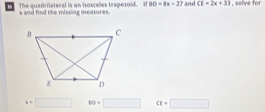 The quadrilateral is an isosceles trapezoid. If BD=8x-27 and CE=2x+33 , solve for
x and find the missing measures.
x=□ BD=□ CE=□